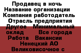 Продавец в ночь › Название организации ­ Компания-работодатель › Отрасль предприятия ­ Другое › Минимальный оклад ­ 1 - Все города Работа » Вакансии   . Ненецкий АО,Великовисочное с.